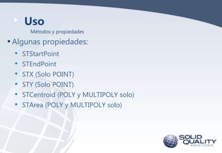Uso
Métodos y propiedades

• Algunas propiedades:
• STStartPoint
• STEndPoint
• STX (Solo POINT)
• STY (Solo POINT)
• STCentroid (POLY y MULTIPOLY solo)
• STArea (POLY y MULTIPOLY solo)

 