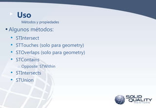 Uso
Métodos y propiedades

• Algunos métodos:

• STIntersect
• STTouches (solo para geometry)
• STOverlaps (solo para geometry)
• STContains
o Opposite: STWithin

•
•

STIntersects
STUnion

 