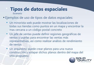 Tipos de datos espaciales
Escenario

• Ejemplos de uso de tipos de datos espaciales:
•
•

•

Un minorista web puede mostrar las localizaciones de
todas sus tiendas como puntos en un mapa y encontrar la
mas cercana a un código postal concreto
Un jefe de ventas puede definir regiones geográficas de
ventas y usarlas para encontrar las ventas más
representativas, así como realizar análisis de rendimiento
de ventas
Un arquitecto puede crear planos para una nueva
construcción y solapar dichos planos dentro del mapa del
sitio propuesto

 
