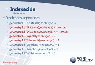 Indexación
Limitaciones

• Predicados soportados:
• geometry1.STContains(geometry2) = 1
• geometry1.STDistance(geometry2) < number
• geometry1.STDistance(geometry2) <= number
• geometry1.STEquals(geometry2) = 1
• geometry1.STIntersects(geometry2) = 1
• geometry1.STOverlaps (geometry2) = 1
• geometry1.STTouches(geometry2) = 1
• geometry1.STWithin(geometry2) = 1
En rojo geography

 