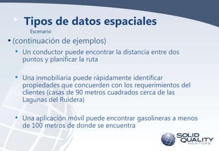 Tipos de datos espaciales
Escenario

• (continuación de ejemplos)
•

Un conductor puede encontrar la distancia entre dos
puntos y planificar la ruta

•

Una inmobiliaria puede rápidamente identificar
propiedades que concuerden con los requerimientos del
clientes (casas de 90 metros cuadrados cerca de las
Lagunas del Ruidera)

•

Una aplicación móvil puede encontrar gasolineras a menos
de 100 metros de donde se encuentra

 