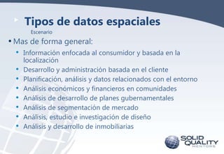 Tipos de datos espaciales
Escenario

• Mas de forma general:
•
•
•
•
•
•
•
•

Información enfocada al consumidor y basada en la
localización
Desarrollo y administración basada en el cliente
Planificación, análisis y datos relacionados con el entorno
Análisis económicos y financieros en comunidades
Análisis de desarrollo de planes gubernamentales
Análisis de segmentación de mercado
Análisis, estudio e investigación de diseño
Análisis y desarrollo de inmobiliarias

 
