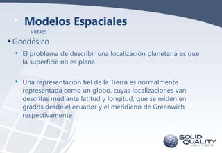 Modelos Espaciales
Vistazo

• Geodésico
•

El problema de describir una localización planetaria es que
la superficie no es plana

•

Una representación fiel de la Tierra es normalmente
representada como un globo, cuyas localizaciones van
descritas mediante latitud y longitud, que se miden en
grados desde el ecuador y el meridiano de Greenwich
respectivamente

 