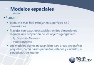 Modelos espaciales
Vistazo

• Planar
•

Es mucho mas fácil trabajar en superficies de 2
dimensiones

• Trabajar con datos geospaciales en dos dimensiones ,
requiere una proyección de los objetos geográficos
o Ej.. Proyección Mercatore
o Posee distorsiones

•

Los modelos planos trabajan bien para áreas geográficas
pequeñas, como países pequeños, estados y ciudades, o
para planos de interior

 