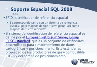 Soporte Espacial SQL 2008
SRID

• SRID: identificador de referencia espacial
• Se corresponde tanto con un sistema de refe...