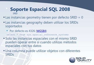 Soporte Espacial SQL 2008
SRID

• Las instancias geometry tienen por defecto SRID = 0
• Las instancias geography deben uti...
