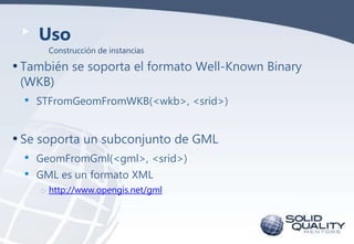 Uso
Construcción de instancias

• También se soporta el formato Well-Known Binary
(WKB)

•

STFromGeomFromWKB(<wkb>, <srid>)

• Se soporta un subconjunto de GML
•
•

GeomFromGml(<gml>, <srid>)
GML es un formato XML
o http://www.opengis.net/gml

 
