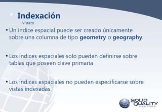 Indexación
Vistazo

• Un índice espacial puede ser creado únicamente

sobre una columna de tipo geometry o geography.

• Los índices espaciales solo pueden definirse sobre
tablas que poseen clave primaria

• Los índices espaciales no pueden especificarse sobre
vistas indexadas

 
