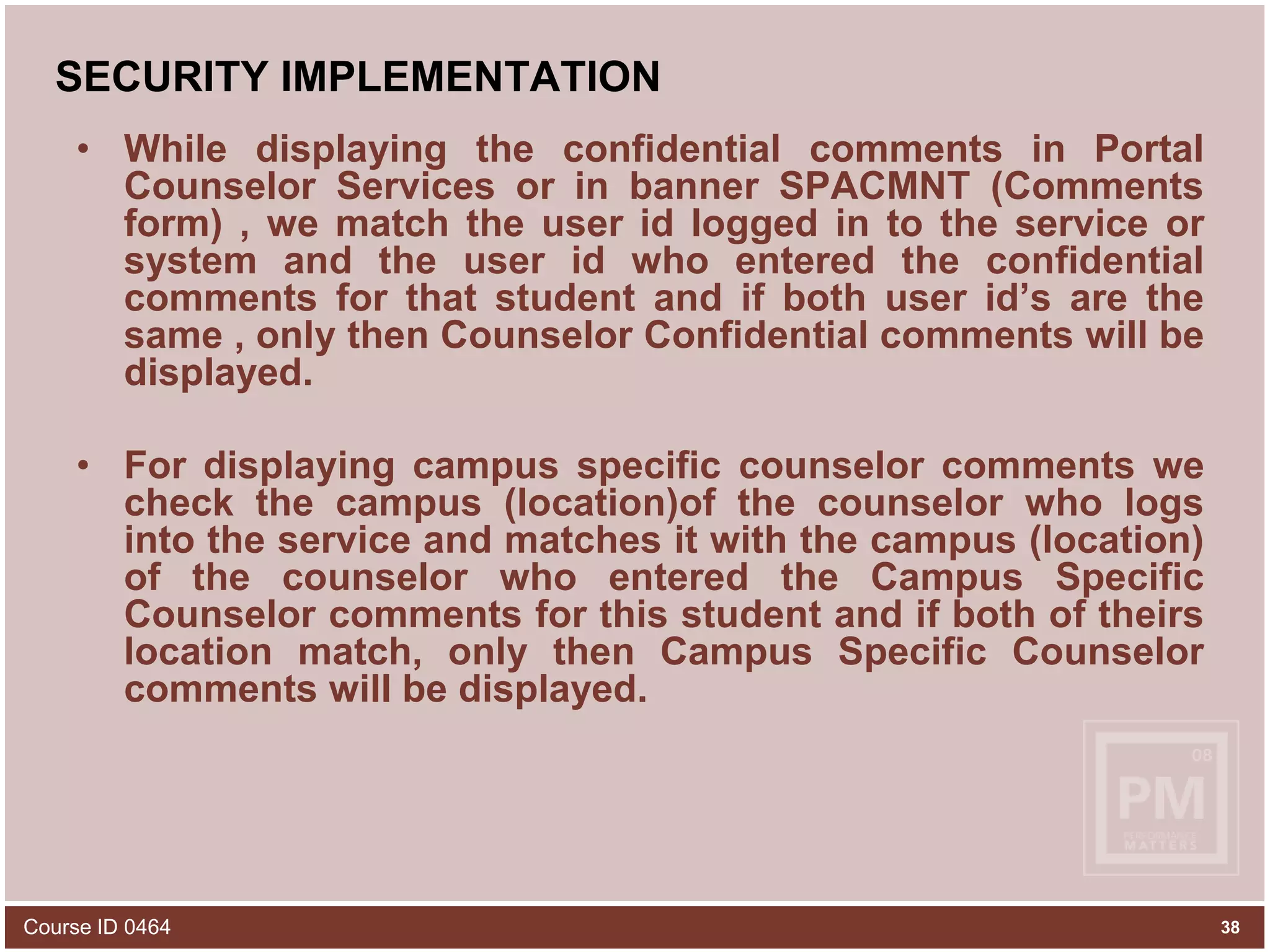 SECURITY IMPLEMENTATIONWhile displaying the confidential comments in Portal Counselor Services or in banner SPACMNT (Comments form) , we match the user id logged in to the service or system and the user id who entered the confidential comments for that student and if both user id’s are the same , only then Counselor Confidential comments will be displayed.For displaying campus specific counselor comments we check the campus (location)of the counselor who logs into the service and matches it with the campus (location) of the counselor who entered the Campus Specific Counselor comments for this student and if both of theirs location match, only then Campus Specific Counselor comments will be displayed.Course ID 046438