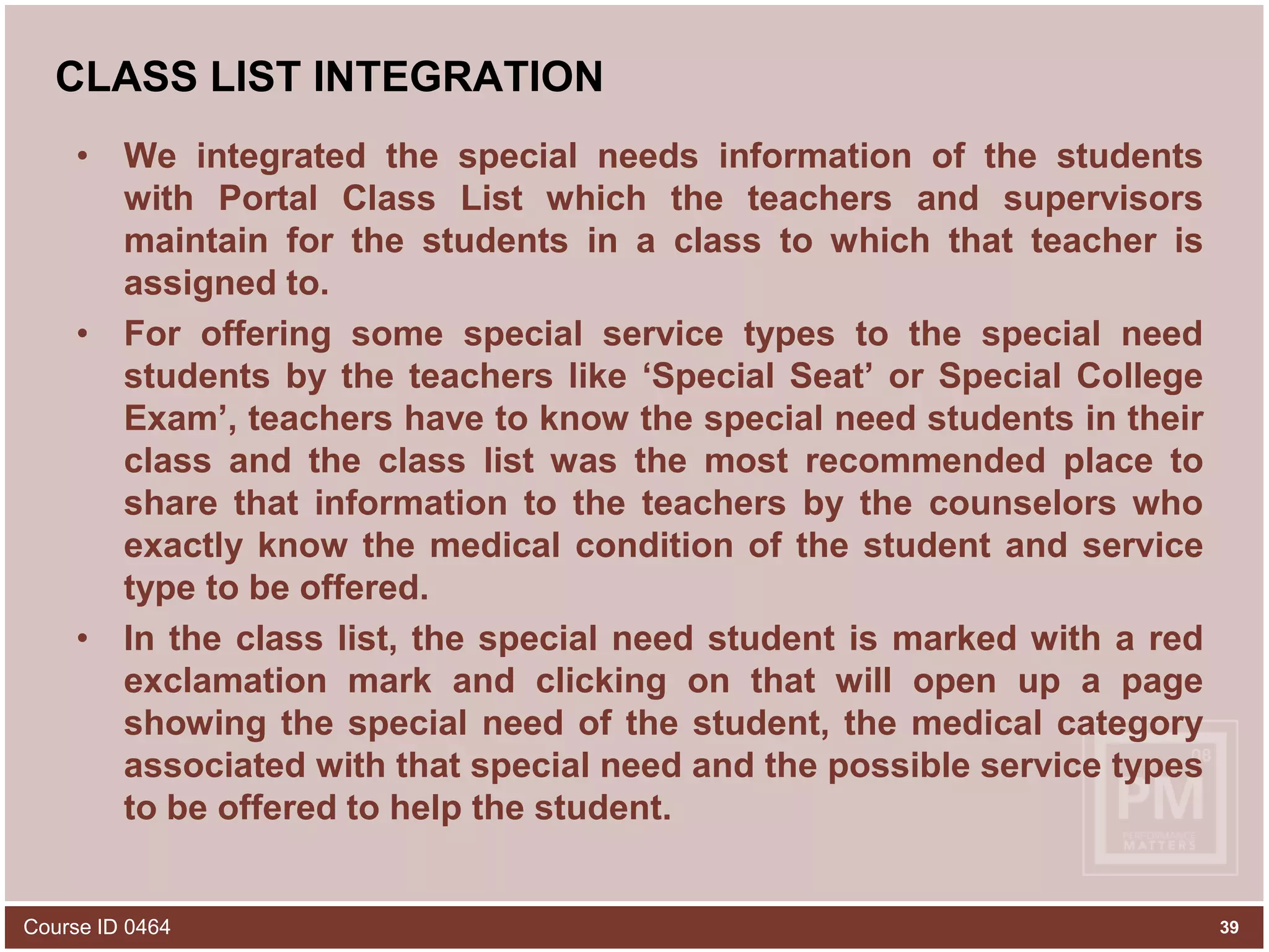 CLASS LIST INTEGRATIONWe integrated the special needs information of the students with Portal Class List which the teachers and supervisors maintain for the students in a class to which that teacher is assigned to.For offering some special service types to the special need students by the teachers like ‘Special Seat’ or Special College Exam’, teachers have to know the special need students in their class and the class list was the most recommended place to share that information to the teachers by the counselors who exactly know the medical condition of the student and service type to be offered.In the class list, the special need student is marked with a red exclamation mark and clicking on that will open up a page showing the special need of the student, the medical category associated with that special need and the possible service types to be offered to help the student.Course ID 046439