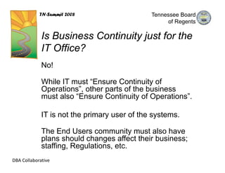 TN-Summit 2008                    Tennessee Board
                                                   of Regents

             Is Business Continuity just for the
             IT Office?
             No!

             While IT must “Ensure Continuity of
             Operations”, other parts of the business
             must also “Ensure Continuity of Operations”.

             IT is not the primary user of the systems.

             The End Users community must also have
             plans should changes affect their business;
             staffing, Regulations, etc.
DBA Collaborative
 