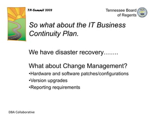 TN-Summit 2008                     Tennessee Board
                                                    of Regents

             So what about the IT Business
             Continuity Plan.

             We have disaster recovery…….

             What about Change Management?
             •Hardware and software patches/configurations
             •Version upgrades
             •Reporting requirements




DBA Collaborative
 