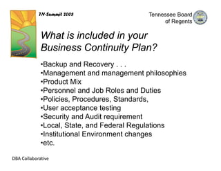 TN-Summit 2008               Tennessee Board
                                              of Regents

             What is included in your
             Business Continuity Plan?
             •Backup and Recovery . . .
             •Management and management philosophies
             •Product Mix
             •Personnel and Job Roles and Duties
             •Policies, Procedures, Standards,
             •User acceptance testing
             •Security and Audit requirement
             •Local, State, and Federal Regulations
             •Institutional Environment changes
             •etc.

DBA Collaborative
 
