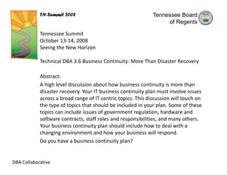 TN-Summit 2008                                    Tennessee Board
                                                                   of Regents

            Tennessee Summit
            October 13‐14, 2008
            Seeing the New Horizon

            Technical DBA 3.6 Business Continuity: More Than Disaster Recovery

            Abstract:
            A high level discussion about how business continuity is more than 
            disaster recovery. Your IT business continuity plan must involve issues 
            across a broad range of IT centric topics. This discussion will touch on 
            the type of topics that should be included in your plan. Some of these 
            topics can include issues of government regulation, hardware and
            software contracts, staff roles and responsibilities, and many others. 
            Your business continuity plan should include how to deal with a 
            changing environment and how your business will respond. 
            Do you have a business continuity plan?


DBA Collaborative
 