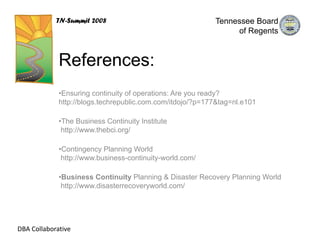 TN-Summit 2008                                 Tennessee Board
                                                                of Regents



             References:
             •Ensuring continuity of operations: Are you ready?
             http://blogs.techrepublic.com.com/itdojo/?p=177&tag=nl.e101

             •The Business Continuity Institute
              http://www.thebci.org/

             •Contingency Planning World
              http://www.business-continuity-world.com/

             •Business Continuity Planning & Disaster Recovery Planning World
              http://www.disasterrecoveryworld.com/




DBA Collaborative
 