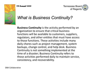 TN-Summit 2008                          Tennessee Board
                                                         of Regents


             What is Business Continuity?

             Business Continuity is the activity performed by an 
             organization to ensure that critical business 
             functions will be available to customers, suppliers, 
             regulators, and other entities that must have access 
             to those functions. These activities include many 
             daily chores such as project management, system 
             backups, change control, and help desk. Business 
             Continuity is not something implemented at the 
             time of a disaster; Business Continuity refers to 
             those activities performed daily to maintain service, 
             consistency, and recoverability.

DBA Collaborative
 