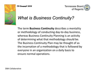 TN-Summit 2008                         Tennessee Board
                                                        of Regents


             What is Business Continuity?

             The term Business Continuity describes a mentality 
             or methodology of conducting day‐to‐day business, 
             whereas Business Continuity Planning is an activity 
             of determining what that methodology should be. 
             The Business Continuity Plan may be thought of as 
             the incarnation of a methodology that is followed by 
             everyone in an organization on a daily basis to 
             ensure normal operations.



DBA Collaborative
 