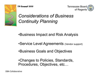 TN-Summit 2008                   Tennessee Board
                                                  of Regents

             Considerations of Business
             Continuity Planning

             •Business Impact and Risk Analysis

             •Service Level Agreements (Vendor support)

             •Business Goals and Objectives

             •Changes to Policies, Standards,
             Procedures, Objectives, etc…
DBA Collaborative
 