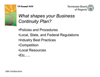 TN-Summit 2008                 Tennessee Board
                                                of Regents

             What shapes your Business
             Continuity Plan?
             •Policies and Procedures
             •Local, State, and Federal Regulations
             •Industry Best Practices
             •Competition
             •Local Resources
             •Etc…..



DBA Collaborative
 