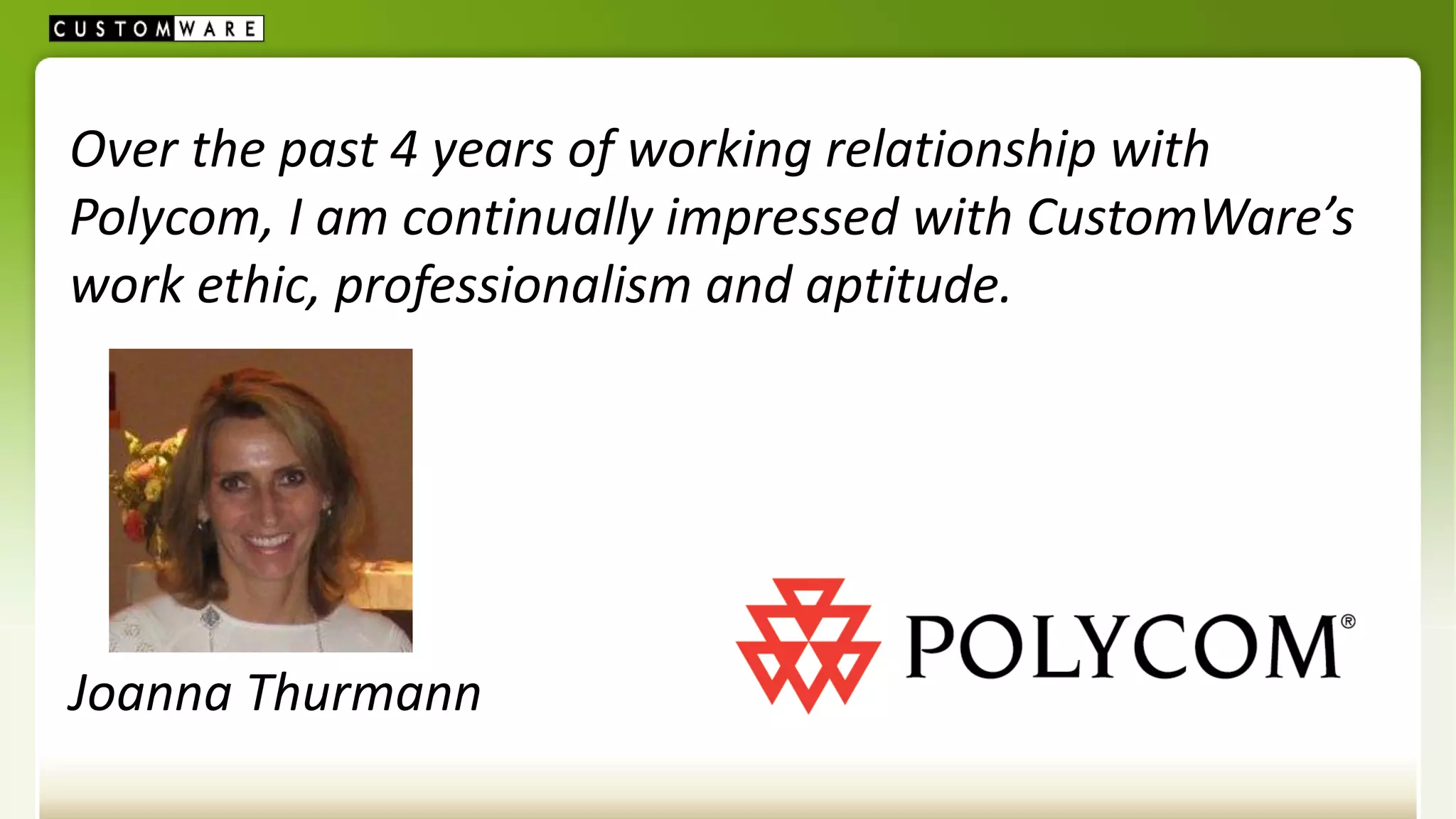 Over the past 4 years of working relationship with
Polycom, I am continually impressed with CustomWare’s
work ethic, professionalism and aptitude.




Joanna Thurmann
 