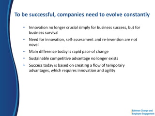 To be successful, companies need to evolve constantly

   • Innovation no longer crucial simply for business success, but for
     business survival
   • Need for innovation, self-assessment and re-invention are not
     novel
   • Main difference today is rapid pace of change
   • Sustainable competitive advantage no longer exists
   • Success today is based on creating a flow of temporary
     advantages, which requires innovation and agility
 