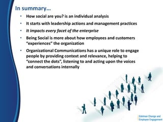 In summary…
 • How social are you? is an individual analysis
 • It starts with leadership actions and management practices
 • It impacts every facet of the enterprise
 • Being Social is more about how employees and customers
   “experiences” the organization
 • Organizational Communications has a unique role to engage
   people by providing context and relevance, helping to
   “connect the dots”, listening to and acting upon the voices
   and conversations internally
 