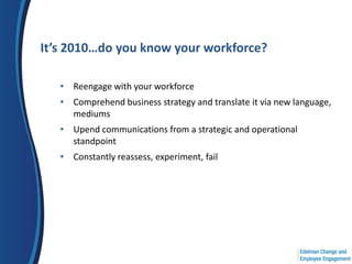 It’s 2010…do you know your workforce?

   • Reengage with your workforce
   • Comprehend business strategy and translate it via new language,
     mediums
   • Upend communications from a strategic and operational
     standpoint
   • Constantly reassess, experiment, fail
 