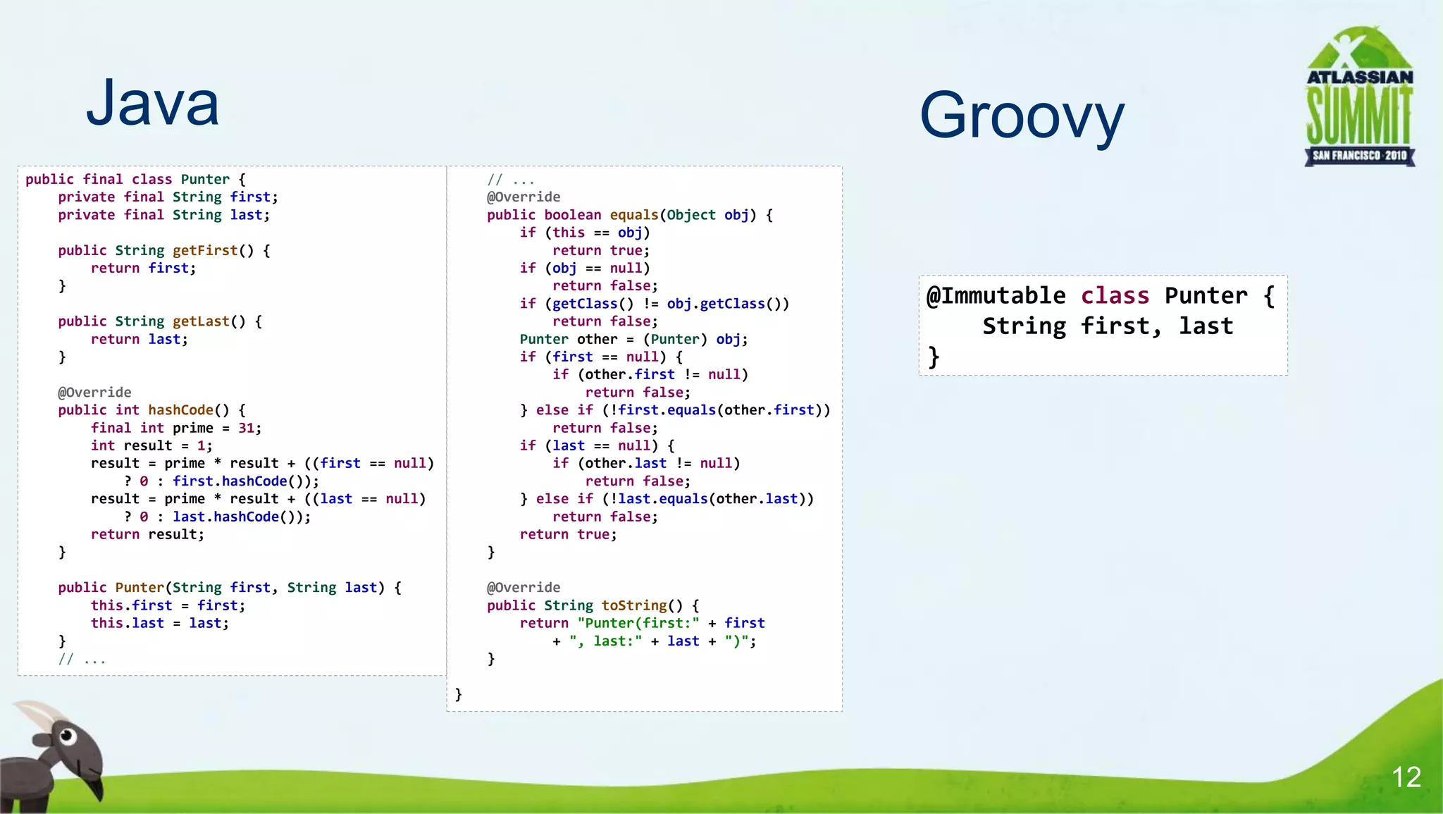 Java                                                                                          Groovy
public final class Punter {                             // ...
    private final String first;                         @Override
    private final String last;                          public boolean equals(Object obj) {
                                                            if (this == obj)
   public String getFirst() {                                   return true;
       return first;                                        if (obj == null)
   }                                                            return false;
                                                            if (getClass() != obj.getClass())        @Immutable class Punter {
   public String getLast() {                                    return false;
       return last;                                         Punter other = (Punter) obj;
                                                                                                         String first, last
   }                                                        if (first == null) {                     }
                                                                if (other.first != null)
   @Override                                                        return false;
   public int hashCode() {                                  } else if (!first.equals(other.first))
       final int prime = 31;                                    return false;
       int result = 1;                                      if (last == null) {
       result = prime * result + ((first == null)               if (other.last != null)
           ? 0 : first.hashCode());                                 return false;
       result = prime * result + ((last == null)            } else if (!last.equals(other.last))
           ? 0 : last.hashCode());                              return false;
       return result;                                       return true;
   }                                                    }

   public Punter(String first, String last) {           @Override
       this.first = first;                              public String toString() {
       this.last = last;                                    return "Punter(first:" + first
   }                                                            + ", last:" + last + ")";
   // ...                                               }

                                                    }




                                                                                                                                 12
 