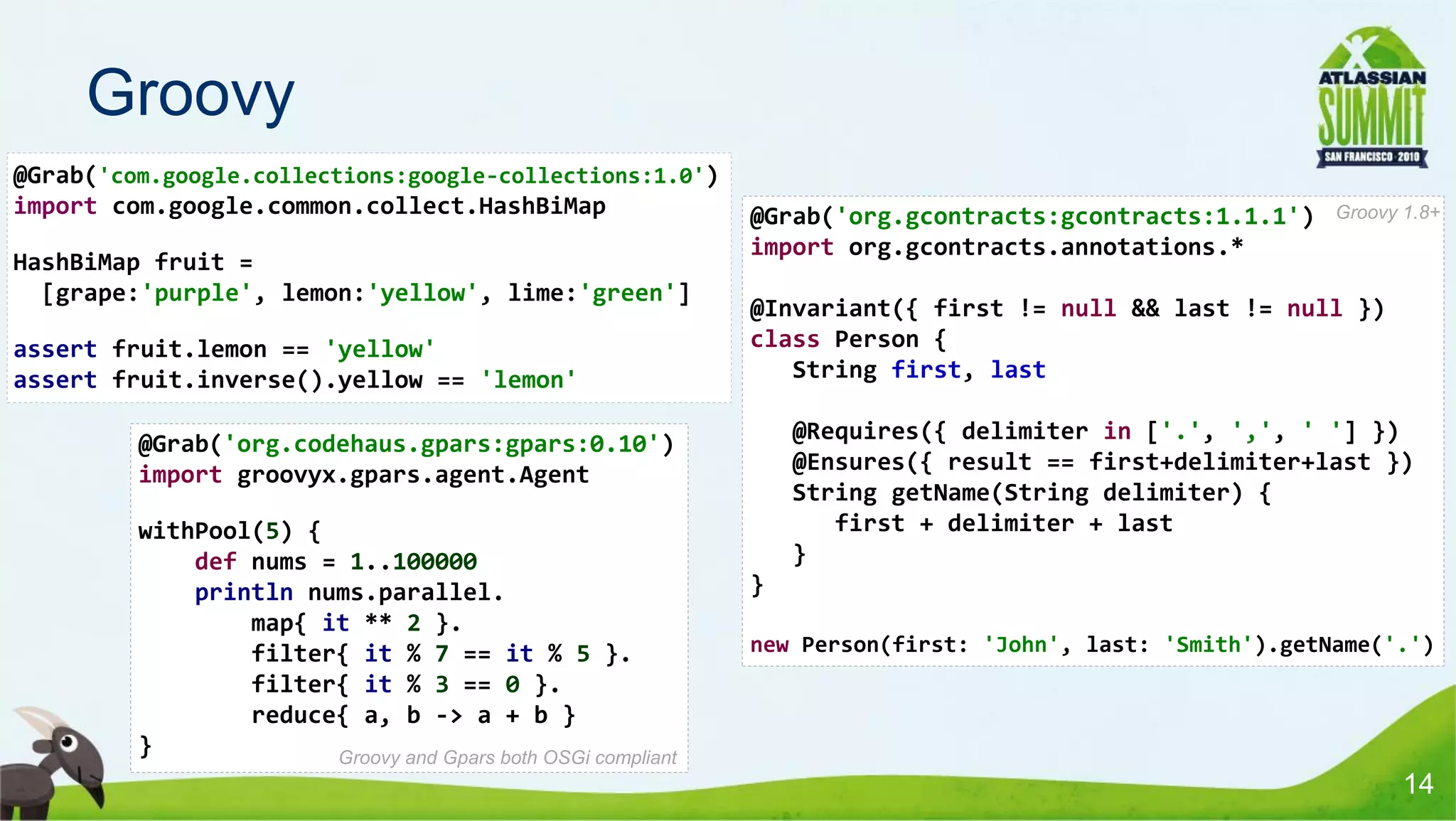 Groovy
@Grab('com.google.collections:google-collections:1.0')
import com.google.common.collect.HashBiMap                    @Grab('org.gcontracts:gcontracts:1.1.1')     Groovy 1.8+
                                                              import org.gcontracts.annotations.*
HashBiMap fruit =
  [grape:'purple', lemon:'yellow', lime:'green']
                                                              @Invariant({ first != null && last != null })
assert fruit.lemon == 'yellow'                                class Person {
assert fruit.inverse().yellow == 'lemon'                         String first, last

         @Grab('org.codehaus.gpars:gpars:0.10')                   @Requires({ delimiter in ['.', ',', ' '] })
         import groovyx.gpars.agent.Agent                         @Ensures({ result == first+delimiter+last })
                                                                  String getName(String delimiter) {
         withPool(5) {                                               first + delimiter + last
             def nums = 1..100000                                 }
             println nums.parallel.                           }
                 map{ it ** 2 }.
                 filter{ it % 7 == it % 5 }.                  new Person(first: 'John', last: 'Smith').getName('.')
                 filter{ it % 3 == 0 }.
                 reduce{ a, b -> a + b }
         }             Groovy and Gpars both OSGi compliant
                                                                                                                  14
 