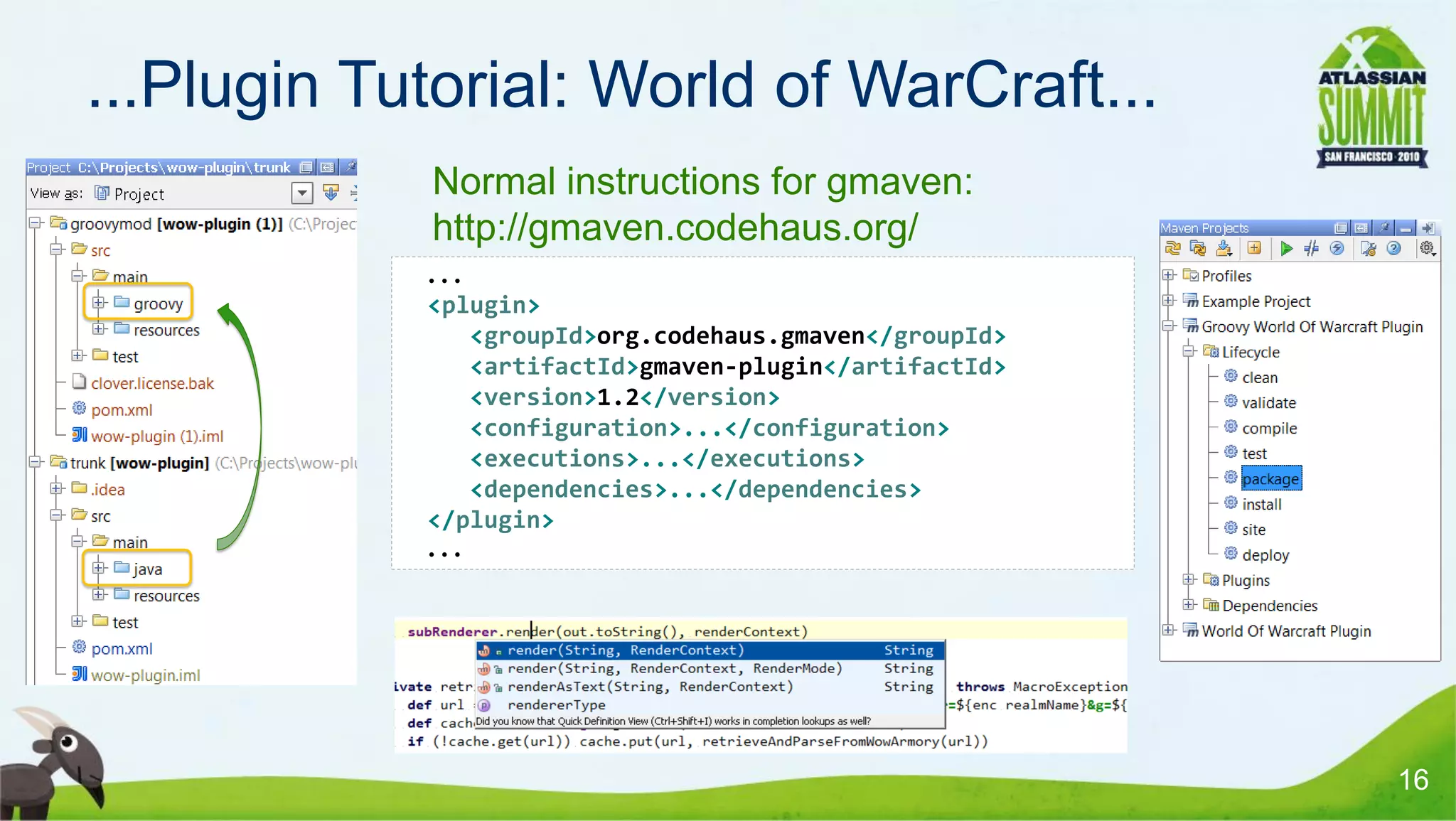 ...Plugin Tutorial: World of WarCraft...
            • Normal instructions for gmaven:
              http://gmaven.codehaus.org/
             ...
             <plugin>
                <groupId>org.codehaus.gmaven</groupId>
                <artifactId>gmaven-plugin</artifactId>
                <version>1.2</version>
                <configuration>...</configuration>
                <executions>...</executions>
                <dependencies>...</dependencies>
             </plugin>
             ...




                                                         16
 