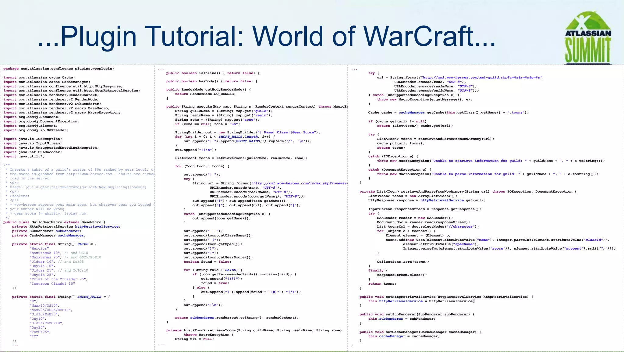 ...Plugin Tutorial: World of WarCraft...
package com.atlassian.confluence.plugins.wowplugin;                    ...                                                                                       ...
                                                                             public boolean isInline() { return false; }                                                  try {
import   com.atlassian.cache.Cache;                                                                                                                                           url = String.format("http://xml.wow-heroes.com/xml-guild.php?z=%s&r=%s&g=%s",
import   com.atlassian.cache.CacheManager;                                   public boolean hasBody() { return false; }                                                               URLEncoder.encode(zone, "UTF-8"),
import   com.atlassian.confluence.util.http.HttpResponse;                                                                                                                             URLEncoder.encode(realmName, "UTF-8"),
import   com.atlassian.confluence.util.http.HttpRetrievalService;            public RenderMode getBodyRenderMode() {                                                                  URLEncoder.encode(guildName, "UTF-8"));
import   com.atlassian.renderer.RenderContext;                                   return RenderMode.NO_RENDER;                                                             } catch (UnsupportedEncodingException e) {
import   com.atlassian.renderer.v2.RenderMode;                               }                                                                                                throw new MacroException(e.getMessage(), e);
import   com.atlassian.renderer.v2.SubRenderer;                                                                                                                           }
import   com.atlassian.renderer.v2.macro.BaseMacro;                          public String execute(Map map, String s, RenderContext renderContext) throws MacroException {
import   com.atlassian.renderer.v2.macro.MacroException;                         String guildName = (String) map.get("guild");                                            Cache cache = cacheManager.getCache(this.getClass().getName() + ".toons");
import   org.dom4j.Document;                                                     String realmName = (String) map.get("realm");
import   org.dom4j.DocumentException;                                            String zone = (String) map.get("zone");                                                  if (cache.get(url) != null)
import   org.dom4j.Element;                                                      if (zone == null) zone = "us";                                                               return (List<Toon>) cache.get(url);
import   org.dom4j.io.SAXReader;
                                                                                StringBuilder out = new StringBuilder("||Name||Class||Gear Score");
                                                                                                                                                                        try {
                                                                                for (int i = 0; i < SHORT_RAIDS.length; i++) {
import   java.io.IOException;                                                                                                                                               List<Toon> toons = retrieveAndParseFromWowArmory(url);
                                                                                    out.append("||").append(SHORT_RAIDS[i].replace('/', 'n'));
import   java.io.InputStream;                                                                                                                                               cache.put(url, toons);
                                                                                }
import   java.io.UnsupportedEncodingException;                                                                                                                              return toons;
                                                                                out.append("||n");
import   java.net.URLEncoder;                                                                                                                                           }
import   java.util.*;                                                          List<Toon> toons = retrieveToons(guildName, realmName, zone);                            catch (IOException e) {
                                                                                                                                                                            throw new MacroException("Unable to retrieve information for guild: " + guildName + ", " + e.toString());
/**                                                                            for (Toon toon : toons) {                                                                }
 * Inserts a table of a guild's roster of 80s ranked by gear level, with recommended raid instances. The data for                                                       catch (DocumentException e) {
 * the macro is grabbed from http://wow-heroes.com. Results are cached for $DEFAULT_CACHE_LIFETIME to reduce
                                                                                   out.append("| ");                                                                        throw new MacroException("Unable to parse information for guild: " + guildName + ", " + e.toString());
 * load on the server.                                                             try {                                                                                }
 * <p/>                                                                                                                                                             }
                                                                                       String url = String.format("http://xml.wow-heroes.com/index.php?zone=%s&server=%s&name=%s",
 * Usage: {guild-gear|realm=Nagrand|guild=A New Beginning|zone=us}                             URLEncoder.encode(zone, "UTF-8"),
 * <p/>                                                                                        URLEncoder.encode(realmName, "UTF-8"),                               private List<Toon> retrieveAndParseFromWowArmory(String url) throws IOException, DocumentException {
 * Problems:                                                                                   URLEncoder.encode(toon.getName(), "UTF-8"));                             List<Toon> toons = new ArrayList<Toon>();
 * <p/>                                                                                out.append("["); out.append(toon.getName());                                     HttpResponse response = httpRetrievalService.get(url);
 * * wow-heroes reports your main spec, but whatever gear you logged out in. So if you logged out in off-spec gear
                                                                                       out.append("|"); out.append(url); out.append("]");
 * your number will be wrong                                                       }                                                                                    InputStream responseStream = response.getResponse();
 * * gear score != ability. l2play nub.                                            catch (UnsupportedEncodingException e) {                                             try {
 */                                                                                    out.append(toon.getName());                                                          SAXReader reader = new SAXReader();
public class GuildGearMacro extends BaseMacro {                                    }                                                                                        Document doc = reader.read(responseStream);
    private HttpRetrievalService httpRetrievalService;                                                                                                                      List toonsXml = doc.selectNodes("//character");
    private SubRenderer subRenderer;                                               out.append(" | ");                                                                       for (Object o : toonsXml) {
    private CacheManager cacheManager;                                             out.append(toon.getClassName());                                                             Element element = (Element) o;
                                                                                   out.append(" (");                                                                            toons.add(new Toon(element.attributeValue("name"), Integer.parseInt(element.attributeValue("classId")),
    private static final String[] RAIDS = {                                        out.append(toon.getSpec());                                                                          element.attributeValue("specName"),
            "Heroics",                                                             out.append(")");                                                                                     Integer.parseInt(element.attributeValue("score")), element.attributeValue("suggest").split(";")));
            "Naxxramas 10", // and OS10                                            out.append("|");                                                                         }
            "Naxxramas 25", // and OS25/EoE10                                      out.append(toon.getGearScore());
            "Ulduar 10", // and EoE25                                              boolean found = false;                                                                   Collections.sort(toons);
            "Onyxia 10",                                                                                                                                                }
            "Ulduar 25", // and ToTCr10                                            for (String raid : RAIDS) {                                                          finally {
            "Onyxia 25",                                                               if (toon.getRecommendedRaids().contains(raid)) {                                     responseStream.close();
            "Trial of the Crusader 25",                                                    out.append("|(!)");                                                          }
            "Icecrown Citadel 10"                                                          found = true;                                                                return toons;
    };                                                                                 } else {                                                                     }
                                                                                           out.append("|").append(found ? "(x)" : "(/)");
    private static final String[] SHORT_RAIDS = {                                      }                                                                            public void setHttpRetrievalService(HttpRetrievalService httpRetrievalService) {
            "H",                                                                   }                                                                                    this.httpRetrievalService = httpRetrievalService;
            "Naxx10/OS10",                                                         out.append("|n");                                                               }
            "Naxx25/OS25/EoE10",                                               }
            "Uld10/EoE25",                                                                                                                                          public void setSubRenderer(SubRenderer subRenderer) {
            "Ony10",                                                           return subRenderer.render(out.toString(), renderContext);                                this.subRenderer = subRenderer;
            "Uld25/TotCr10",                                               }                                                                                        }
            "Ony25",
                                                                           private List<Toon> retrieveToons(String guildName, String realmName, String zone)

    };
            "TotCr25",
            "IC"
                                                                       ...
                                                                                   throws MacroException {
                                                                               String url = null;
                                                                                                                                                                    public void setCacheManager(CacheManager cacheManager) {

                                                                                                                                                                    }
                                                                                                                                                                        this.cacheManager = cacheManager;                                                                         19
    ...                                                                                                                                                         }
 