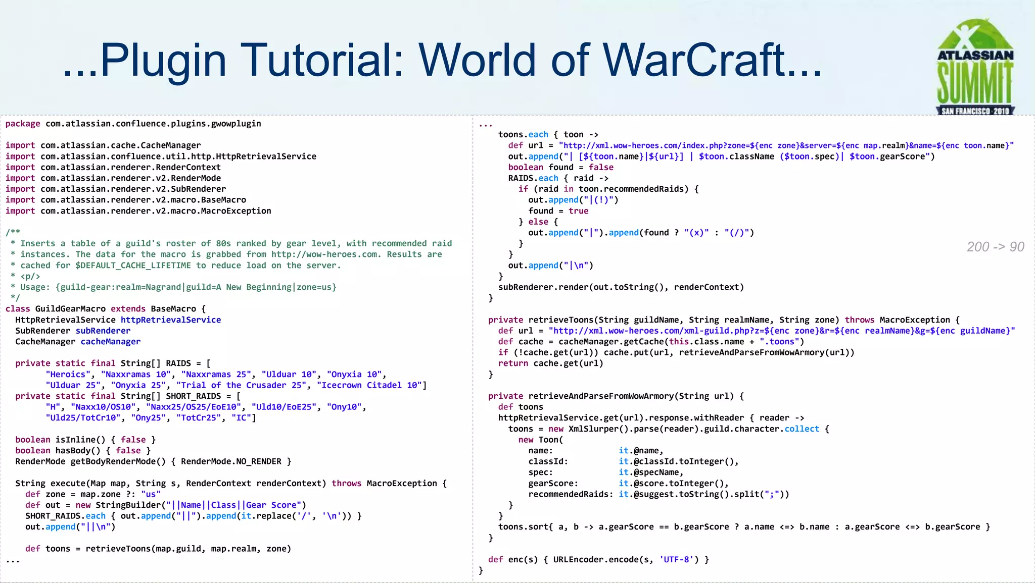 ...Plugin Tutorial: World of WarCraft...
package com.atlassian.confluence.plugins.gwowplugin                                         ...
                                                                                                    toons.each { toon ->
import   com.atlassian.cache.CacheManager                                                             def url = "http://xml.wow-heroes.com/index.php?zone=${enc zone}&server=${enc map.realm}&name=${enc toon.name}"
import   com.atlassian.confluence.util.http.HttpRetrievalService                                      out.append("| [${toon.name}|${url}] | $toon.className ($toon.spec)| $toon.gearScore")
import   com.atlassian.renderer.RenderContext                                                         boolean found = false
import   com.atlassian.renderer.v2.RenderMode                                                         RAIDS.each { raid ->
import   com.atlassian.renderer.v2.SubRenderer                                                          if (raid in toon.recommendedRaids) {
import   com.atlassian.renderer.v2.macro.BaseMacro                                                        out.append("|(!)")
import   com.atlassian.renderer.v2.macro.MacroException                                                   found = true
                                                                                                        } else {
/**                                                                                                       out.append("|").append(found ? "(x)" : "(/)")
 * Inserts a table of a guild's roster of 80s ranked by gear level, with recommended raid               }
 * instances. The data for the macro is grabbed from http://wow-heroes.com. Results are               }
                                                                                                                                                                                                          200 -> 90
 * cached for $DEFAULT_CACHE_LIFETIME to reduce load on the server.                                   out.append("|n")
 * <p/>                                                                                             }
 * Usage: {guild-gear:realm=Nagrand|guild=A New Beginning|zone=us}                                  subRenderer.render(out.toString(), renderContext)
 */                                                                                             }
class GuildGearMacro extends BaseMacro {
  HttpRetrievalService httpRetrievalService                                                     private retrieveToons(String guildName, String realmName, String zone) throws MacroException {
  SubRenderer subRenderer                                                                         def url = "http://xml.wow-heroes.com/xml-guild.php?z=${enc zone}&r=${enc realmName}&g=${enc guildName}"
  CacheManager cacheManager                                                                       def cache = cacheManager.getCache(this.class.name + ".toons")
                                                                                                  if (!cache.get(url)) cache.put(url, retrieveAndParseFromWowArmory(url))
 private static final String[] RAIDS = [                                                          return cache.get(url)
       "Heroics", "Naxxramas 10", "Naxxramas 25", "Ulduar 10", "Onyxia 10",                     }
       "Ulduar 25", "Onyxia 25", "Trial of the Crusader 25", "Icecrown Citadel 10"]
 private static final String[] SHORT_RAIDS = [                                                  private retrieveAndParseFromWowArmory(String url) {
       "H", "Naxx10/OS10", "Naxx25/OS25/EoE10", "Uld10/EoE25", "Ony10",                           def toons
       "Uld25/TotCr10", "Ony25", "TotCr25", "IC"]                                                 httpRetrievalService.get(url).response.withReader { reader ->
                                                                                                    toons = new XmlSlurper().parse(reader).guild.character.collect {
 boolean isInline() { false }                                                                         new Toon(
 boolean hasBody() { false }                                                                            name:             it.@name,
 RenderMode getBodyRenderMode() { RenderMode.NO_RENDER }                                                classId:          it.@classId.toInteger(),
                                                                                                        spec:             it.@specName,
 String execute(Map map, String s, RenderContext renderContext) throws MacroException {                 gearScore:        it.@score.toInteger(),
   def zone = map.zone ?: "us"                                                                          recommendedRaids: it.@suggest.toString().split(";"))
   def out = new StringBuilder("||Name||Class||Gear Score")                                         }
   SHORT_RAIDS.each { out.append("||").append(it.replace('/', 'n')) }                            }
   out.append("||n")                                                                             toons.sort{ a, b -> a.gearScore == b.gearScore ? a.name <=> b.name : a.gearScore <=> b.gearScore }
                                                                                                }
      def toons = retrieveToons(map.guild, map.realm, zone)
...                                                                                             def enc(s) { URLEncoder.encode(s, 'UTF-8') }                                                                 20
                                                                                            }
 