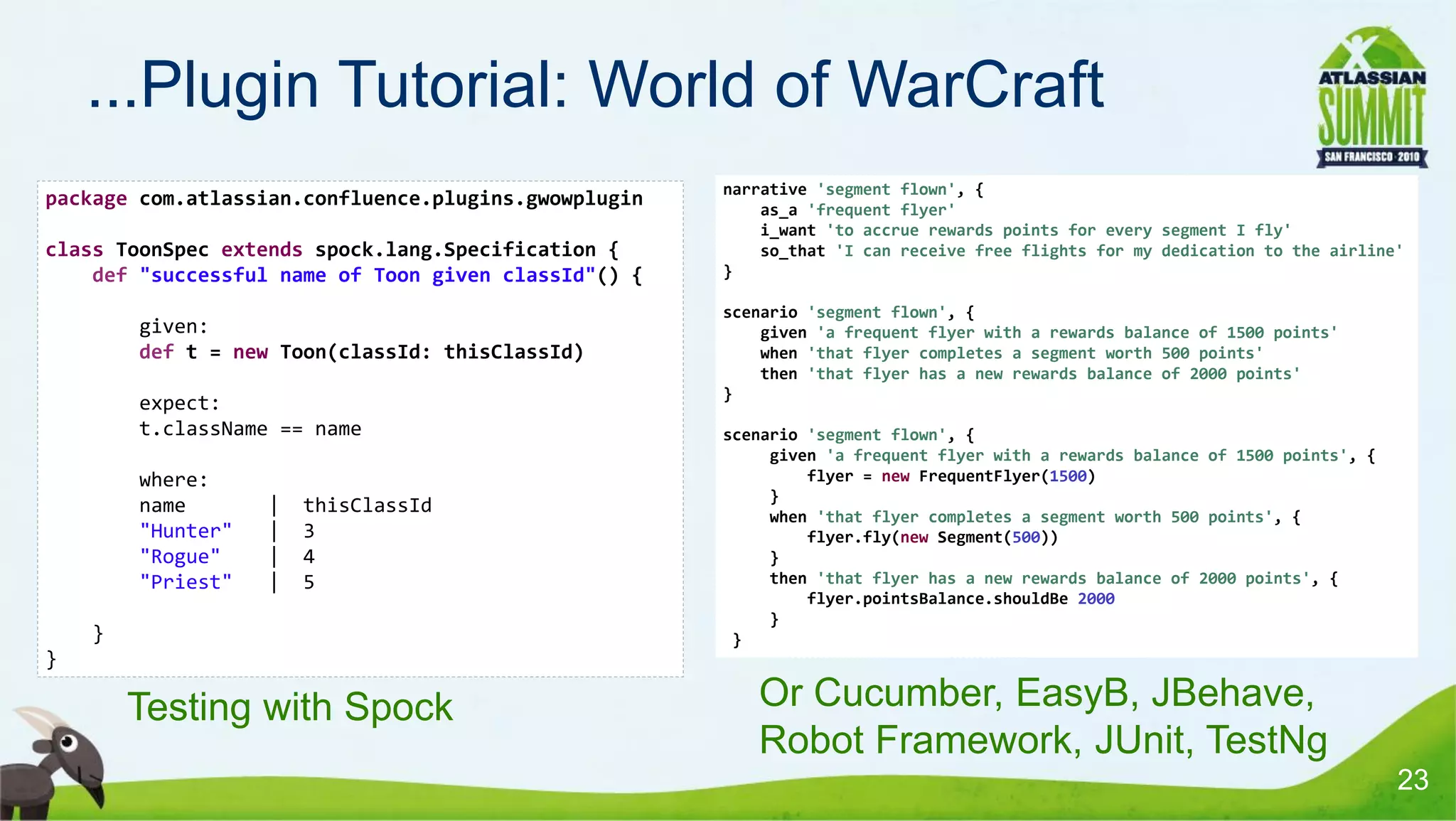 ...Plugin Tutorial: World of WarCraft
                                                      narrative 'segment flown', {
package com.atlassian.confluence.plugins.gwowplugin       as_a 'frequent flyer'
                                                          i_want 'to accrue rewards points for every segment I fly'
class ToonSpec extends spock.lang.Specification {         so_that 'I can receive free flights for my dedication to the airline'
    def "successful name of Toon given classId"() {   }

                                                      scenario 'segment flown', {
            given:                                        given 'a frequent flyer with a rewards balance of 1500 points'
            def t = new Toon(classId: thisClassId)        when 'that flyer completes a segment worth 500 points'
                                                          then 'that flyer has a new rewards balance of 2000 points'
                                                      }
            expect:
            t.className == name                       scenario 'segment flown', {
                                                           given 'a frequent flyer with a rewards balance of 1500 points', {
            where:                                             flyer = new FrequentFlyer(1500)
                                                           }
            name       |   thisClassId                     when 'that flyer completes a segment worth 500 points', {
            "Hunter"   |   3                                   flyer.fly(new Segment(500))
            "Rogue"    |   4                               }
            "Priest"   |   5                               then 'that flyer has a new rewards balance of 2000 points', {
                                                               flyer.pointsBalance.shouldBe 2000
                                                           }
    •
        }                                              }
}

    •       Testing with Spock                         • Or Cucumber, EasyB, JBehave,
                                                         Robot Framework, JUnit, TestNg
                                                                                                                               23
 