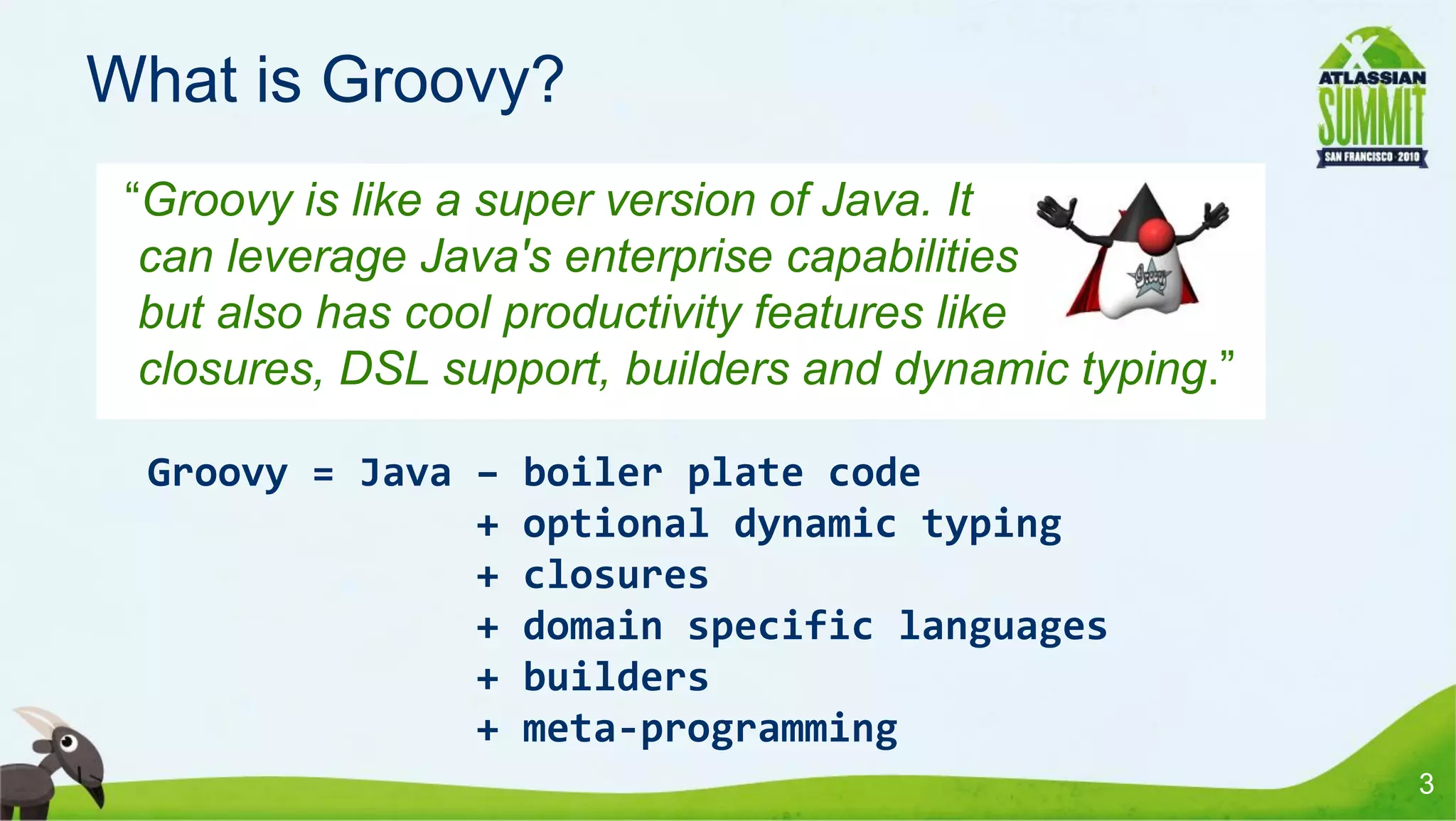 What is Groovy?
 “Groovy is like a super version of Java. It
  can leverage Java's enterprise capabilities
  but also has cool productivity features like
  closures, DSL support, builders and dynamic typing.”

  Groovy = Java –   boiler plate code
                +   optional dynamic typing
                +   closures
                +   domain specific languages
                +   builders
                +   meta-programming
                                                         3
 