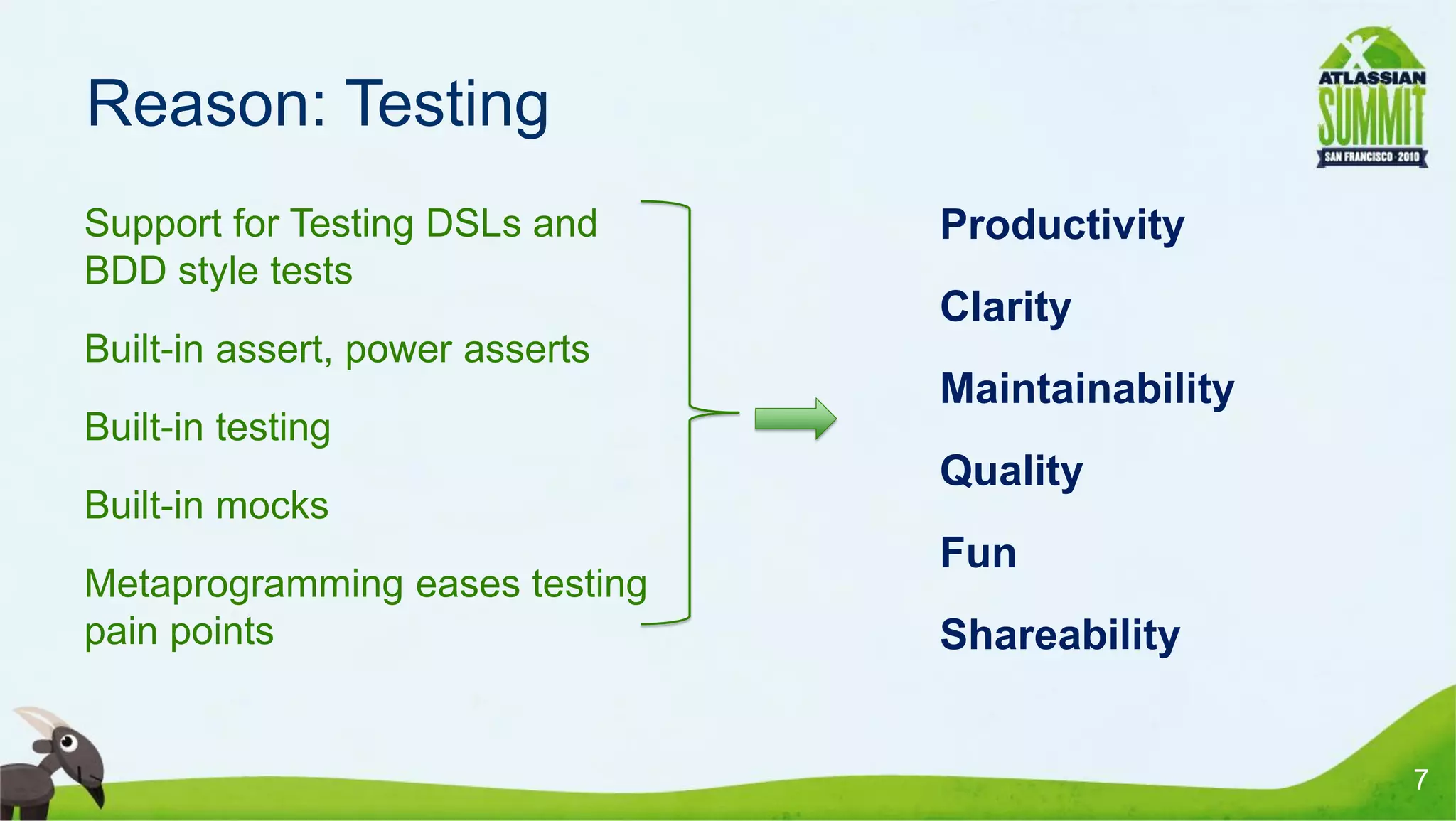Reason: Testing
• Support for Testing DSLs and     • Productivity
  BDD style tests
                                   • Clarity
• Built-in assert, power asserts
                                   • Maintainability
• Built-in testing
                                   • Quality
• Built-in mocks
                                   • Fun
• Metaprogramming eases testing
  pain points                      • Shareability


                                                       7
 