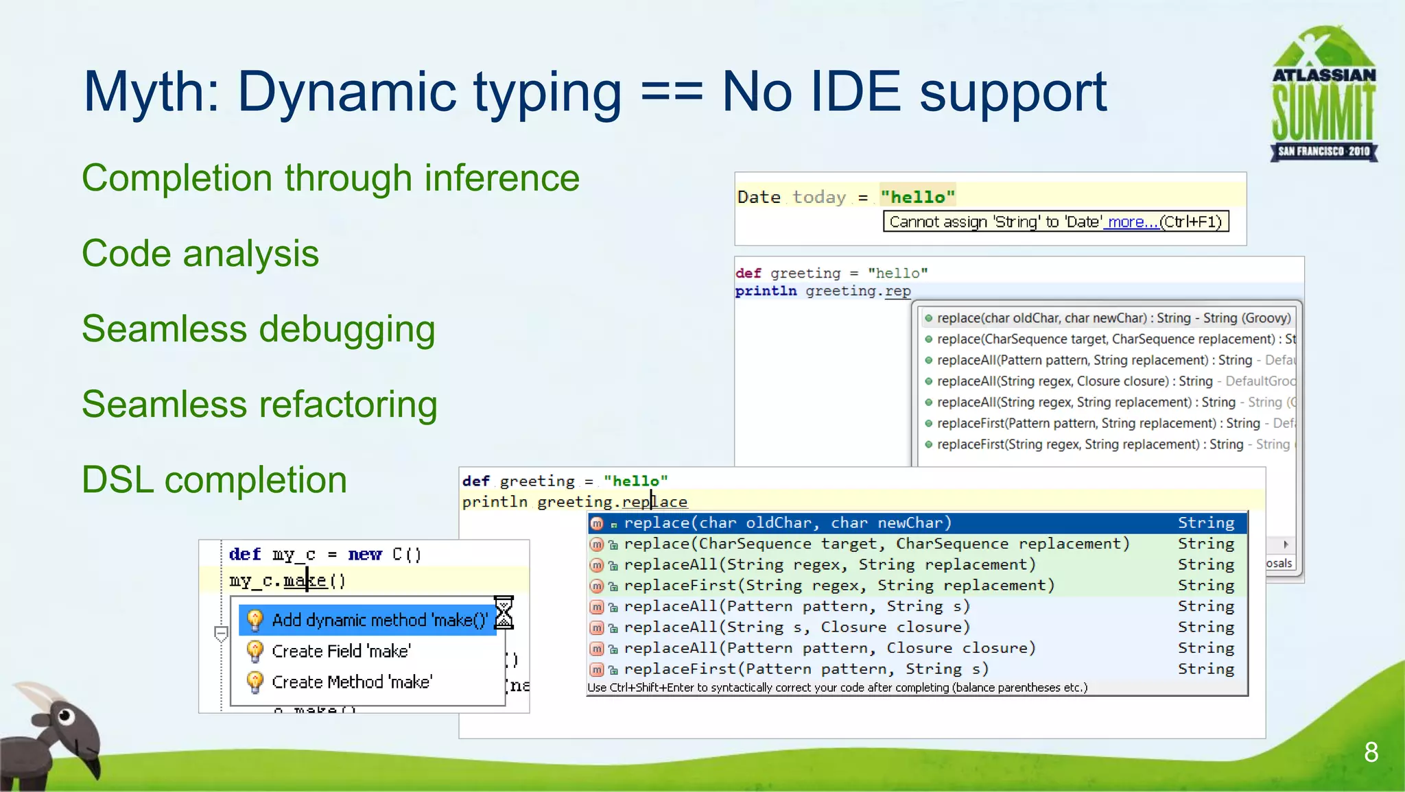 Myth: Dynamic typing == No IDE support
• Completion through inference
• Code analysis
• Seamless debugging
• Seamless refactoring
• DSL completion




                                          8
 