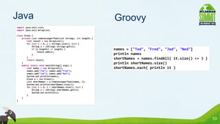 Java                                                            Groovy
import java.util.List;
import java.util.ArrayList;

class Erase {
    private List removeLongerThan(List strings, int length) {
        List result = new ArrayList();
        for (int i = 0; i < strings.size(); i++) {
            String s = (String) strings.get(i);
            if (s.length() <= length) {                         names = ["Ted", "Fred", "Jed", "Ned"]
                result.add(s);
            }                                                   println names
        }
        return result;
                                                                shortNames = names.findAll{ it.size() <= 3 }
    }                                                           println shortNames.size()
    public static void main(String[] args) {
        List names = new ArrayList();                           shortNames.each{ println it }
        names.add("Ted"); names.add("Fred");
        names.add("Jed"); names.add("Ned");
        System.out.println(names);
        Erase e = new Erase();
        List shortNames = e.removeLongerThan(names, 3);
        System.out.println(shortNames.size());
        for (int i = 0; i < shortNames.size(); i++) {
            String s = (String) shortNames.get(i);
            System.out.println(s);
        }
    }
}




                                                                                                               10
 