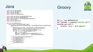 Java                                                                                    Groovy
import   org.w3c.dom.Document;
import   org.w3c.dom.NodeList;
import   org.w3c.dom.Node;
import   org.xml.sax.SAXException;

import   javax.xml.parsers.DocumentBuilderFactory;
import   javax.xml.parsers.DocumentBuilder;
import   javax.xml.parsers.ParserConfigurationException;
import   java.io.File;
import   java.io.IOException;                                                           def p = new XmlParser()
public class FindYearsJava {
                                                                                        def records = p.parse("records.xml")
    public static void main(String[] args) {                                            records.car.each {
        DocumentBuilderFactory builderFactory = DocumentBuilderFactory.newInstance();
        try {                                                                               println "year = ${it.@year}"
            DocumentBuilder builder = builderFactory.newDocumentBuilder();
            Document document = builder.parse(new File("records.xml"));
                                                                                        }
            NodeList list = document.getElementsByTagName("car");
            for (int i = 0; i < list.getLength(); i++) {
                Node n = list.item(i);
                Node year = n.getAttributes().getNamedItem("year");
                System.out.println("year = " + year.getTextContent());
            }
        } catch (ParserConfigurationException e) {
            e.printStackTrace();
        } catch (SAXException e) {
            e.printStackTrace();
        } catch (IOException e) {
            e.printStackTrace();
        }
    }
}



                                                                                                                               11
 