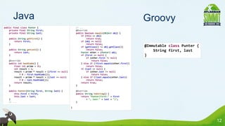 Java                                                                                          Groovy
public final class Punter {                             // ...
    private final String first;                         @Override
    private final String last;                          public boolean equals(Object obj) {
                                                            if (this == obj)
   public String getFirst() {                                   return true;
       return first;                                        if (obj == null)
   }                                                            return false;
                                                            if (getClass() != obj.getClass())        @Immutable class Punter {
   public String getLast() {                                    return false;
       return last;                                         Punter other = (Punter) obj;
                                                                                                         String first, last
   }                                                        if (first == null) {                     }
                                                                if (other.first != null)
   @Override                                                        return false;
   public int hashCode() {                                  } else if (!first.equals(other.first))
       final int prime = 31;                                    return false;
       int result = 1;                                      if (last == null) {
       result = prime * result + ((first == null)               if (other.last != null)
           ? 0 : first.hashCode());                                 return false;
       result = prime * result + ((last == null)            } else if (!last.equals(other.last))
           ? 0 : last.hashCode());                              return false;
       return result;                                       return true;
   }                                                    }

   public Punter(String first, String last) {           @Override
       this.first = first;                              public String toString() {
       this.last = last;                                    return "Punter(first:" + first
   }                                                            + ", last:" + last + ")";
   // ...                                               }

                                                    }




                                                                                                                                 12
 