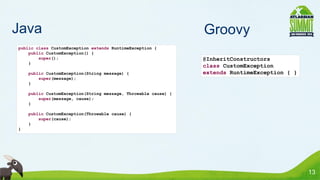 Java                                                            Groovy
public class CustomException extends RuntimeException {
    public CustomException() {
        super();                                                @InheritConstructors
    }
                                                                class CustomException
    public CustomException(String message) {                    extends RuntimeException { }
        super(message);
    }

    public CustomException(String message, Throwable cause) {
        super(message, cause);
    }

    public CustomException(Throwable cause) {
        super(cause);
    }
}




                                                                                               13
 