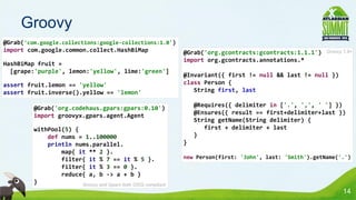 Groovy
@Grab('com.google.collections:google-collections:1.0')
import com.google.common.collect.HashBiMap                    @Grab('org.gcontracts:gcontracts:1.1.1')     Groovy 1.8+
                                                              import org.gcontracts.annotations.*
HashBiMap fruit =
  [grape:'purple', lemon:'yellow', lime:'green']
                                                              @Invariant({ first != null && last != null })
assert fruit.lemon == 'yellow'                                class Person {
assert fruit.inverse().yellow == 'lemon'                         String first, last

         @Grab('org.codehaus.gpars:gpars:0.10')                   @Requires({ delimiter in ['.', ',', ' '] })
         import groovyx.gpars.agent.Agent                         @Ensures({ result == first+delimiter+last })
                                                                  String getName(String delimiter) {
         withPool(5) {                                               first + delimiter + last
             def nums = 1..100000                                 }
             println nums.parallel.                           }
                 map{ it ** 2 }.
                 filter{ it % 7 == it % 5 }.                  new Person(first: 'John', last: 'Smith').getName('.')
                 filter{ it % 3 == 0 }.
                 reduce{ a, b -> a + b }
         }             Groovy and Gpars both OSGi compliant
                                                                                                                  14
 