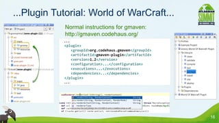 ...Plugin Tutorial: World of WarCraft...
            • Normal instructions for gmaven:
              http://gmaven.codehaus.org/
             ...
             <plugin>
                <groupId>org.codehaus.gmaven</groupId>
                <artifactId>gmaven-plugin</artifactId>
                <version>1.2</version>
                <configuration>...</configuration>
                <executions>...</executions>
                <dependencies>...</dependencies>
             </plugin>
             ...




                                                         16
 