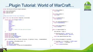 ...Plugin Tutorial: World of WarCraft...
package com.atlassian.confluence.plugins.wowplugin;                                                   ...
                                                                                                            public String getName() {
import java.io.Serializable;                                                                                    return name;
import java.util.Arrays;                                                                                    }
import java.util.List;
                                                                                                            public String getSpec() {
/**                                                                                                             return spec;
* Simple data holder for basic toon information                                                             }
*/
public final class Toon implements Comparable, Serializable                                                 public int getGearScore() {
{                                                                                                               return gearScore;
    private static final String[] CLASSES = {                                                               }
            "Warrior",
            "Paladin",                                                                                      public List getRecommendedRaids() {
            "Hunter",                                                                                           return recommendedRaids;
            "Rogue",                                                                                        }
            "Priest",
            "Death Knight",                                                                                 public String getClassName() {
            "Shaman",                                                                                           return className;
            "Mage",                                                                                         }
            "Warlock",
            "Unknown", // There is no class with ID 10. Weird.                                              public int compareTo(Object o)
            "Druid"                                                                                         {
    };                                                                                                          Toon otherToon = (Toon) o;

      private   final   String name;                                                                            if (otherToon.gearScore - gearScore != 0)
      private   final   String spec;                                                                                return otherToon.gearScore - gearScore;
      private   final   int gearScore;
      private   final   List recommendedRaids;                                                                  return name.compareTo(otherToon.name);
      private   final   String className;                                                                   }

      public Toon(String name, int classId, String spec, int gearScore, String... recommendedRaids)         private String toClassName(int classIndex)
      {                                                                                                     {
          this.className = toClassName(classId - 1);                                                            if (classIndex < 0 || classIndex >= CLASSES.length)
          this.name = name;                                                                                          return "Unknown: " + classIndex + 1;
          this.spec = spec;                                                                                     else
          this.gearScore = gearScore;                                                                                return CLASSES[classIndex];
          this.recommendedRaids = Arrays.asList(recommendedRaids);                                          }
      }                                                                                               }
...


                                                                                                                                                                      17
 