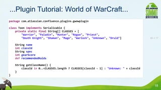 ...Plugin Tutorial: World of WarCraft...
package com.atlassian.confluence.plugins.gwowplugin

class Toon implements Serializable {
    private static final String[] CLASSES = [
        "Warrior", "Paladin", "Hunter", "Rogue", "Priest",
        "Death Knight", "Shaman", "Mage", "Warlock", "Unknown", "Druid"]               83 -> 17


    String name
    int classId
    String spec
    int gearScore
    def recommendedRaids

    String getClassName() {
        classId in 0..<CLASSES.length ? CLASSES[classId - 1] : "Unknown: " + classId
    }
}


                                                                                           18
 