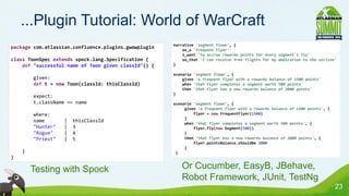 ...Plugin Tutorial: World of WarCraft
                                                      narrative 'segment flown', {
package com.atlassian.confluence.plugins.gwowplugin       as_a 'frequent flyer'
                                                          i_want 'to accrue rewards points for every segment I fly'
class ToonSpec extends spock.lang.Specification {         so_that 'I can receive free flights for my dedication to the airline'
    def "successful name of Toon given classId"() {   }

                                                      scenario 'segment flown', {
            given:                                        given 'a frequent flyer with a rewards balance of 1500 points'
            def t = new Toon(classId: thisClassId)        when 'that flyer completes a segment worth 500 points'
                                                          then 'that flyer has a new rewards balance of 2000 points'
                                                      }
            expect:
            t.className == name                       scenario 'segment flown', {
                                                           given 'a frequent flyer with a rewards balance of 1500 points', {
            where:                                             flyer = new FrequentFlyer(1500)
                                                           }
            name       |   thisClassId                     when 'that flyer completes a segment worth 500 points', {
            "Hunter"   |   3                                   flyer.fly(new Segment(500))
            "Rogue"    |   4                               }
            "Priest"   |   5                               then 'that flyer has a new rewards balance of 2000 points', {
                                                               flyer.pointsBalance.shouldBe 2000
                                                           }
    •
        }                                              }
}

    •       Testing with Spock                         • Or Cucumber, EasyB, JBehave,
                                                         Robot Framework, JUnit, TestNg
                                                                                                                               23
 