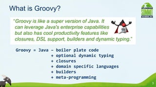 What is Groovy?
 “Groovy is like a super version of Java. It
  can leverage Java's enterprise capabilities
  but also has cool productivity features like
  closures, DSL support, builders and dynamic typing.”

  Groovy = Java –   boiler plate code
                +   optional dynamic typing
                +   closures
                +   domain specific languages
                +   builders
                +   meta-programming
                                                         3
 