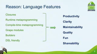 Reason: Language Features
• Closures
                                 • Productivity
• Runtime metaprogramming
                                 • Clarity
• Compile-time metaprogramming
                                 • Maintainability
• Grape modules
                                 • Quality
• Builders
                                 • Fun
• DSL friendly
                                 • Shareability

                                                     6
 