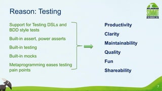 Reason: Testing
• Support for Testing DSLs and     • Productivity
  BDD style tests
                                   • Clarity
• Built-in assert, power asserts
                                   • Maintainability
• Built-in testing
                                   • Quality
• Built-in mocks
                                   • Fun
• Metaprogramming eases testing
  pain points                      • Shareability


                                                       7
 