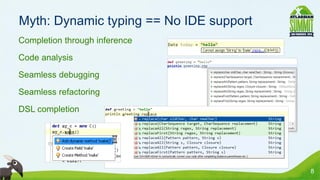 Myth: Dynamic typing == No IDE support
• Completion through inference
• Code analysis
• Seamless debugging
• Seamless refactoring
• DSL completion




                                          8
 
