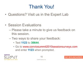 Thank You!
• Questions? Visit us in the Expert Lab

• Session Evaluations
  – Please take a minute to give us feedback on
    this session.
  – Two ways to share your feedback:
     • Text 1123 to 30644.
     • Go to www.conviosummit2010sessionsurveys.com
       and enter 1123 when prompted.

                            15             NO BOUNDARIES
                     © 2010 Convio, Inc.
 